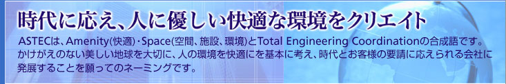 時代に応え、人に優しい快適な環境をクリエイト ASTECは、Amenity(快適) ・Spece(空間、施設、環境)とTotal Engineering Coordi-nettionの合成語です。 かけがえのない美しい地球を大切に、人の環境を快適にを基本に考え、時代とお客様の要請に応えられる会社に発展することを願ってのネーミングです。