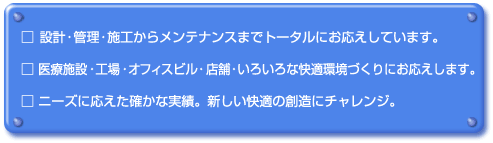 設計・管理・施工からメンテナンスまでトータルにお応えしています。
					医療施設・工場・オフィスビル・店舗・いろいろな快適環境づくりにお応えします。
					ニーズに応えた確かな実績。新しい快適の創造にチャレンジ。